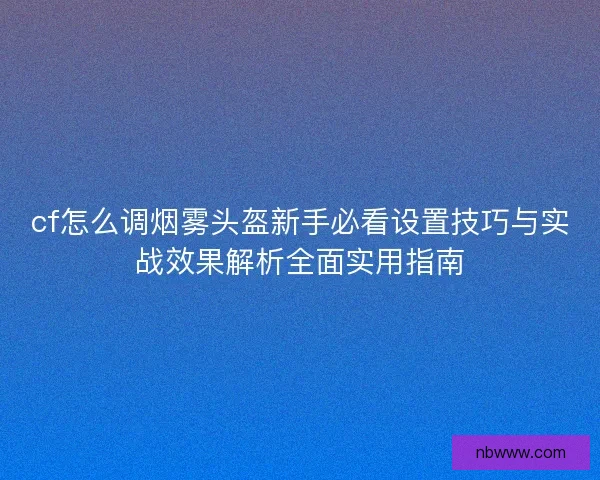 cf怎么调烟雾头盔新手必看设置技巧与实战效果解析全面实用指南