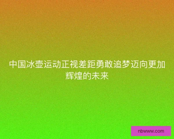 中国冰壶运动正视差距勇敢追梦迈向更加辉煌的未来
