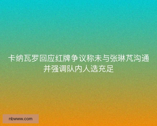 卡纳瓦罗回应红牌争议称未与张琳芃沟通并强调队内人选充足